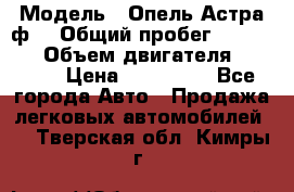  › Модель ­ Опель Астра ф  › Общий пробег ­ 347 000 › Объем двигателя ­ 1 400 › Цена ­ 130 000 - Все города Авто » Продажа легковых автомобилей   . Тверская обл.,Кимры г.